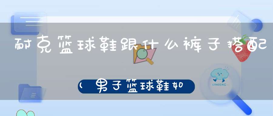 耐克篮球鞋跟什么裤子搭配(男子篮球鞋如何与裤子搭配 男鞋搭配技巧)